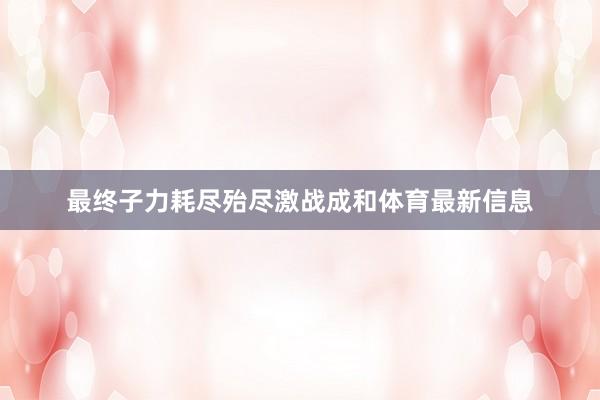 最终子力耗尽殆尽激战成和体育最新信息
