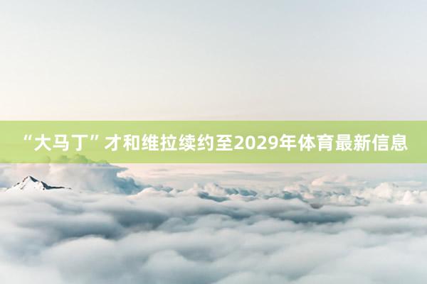 “大马丁”才和维拉续约至2029年体育最新信息