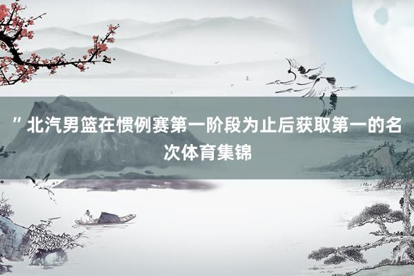 ”北汽男篮在惯例赛第一阶段为止后获取第一的名次体育集锦