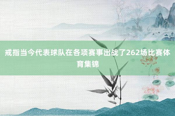 戒指当今代表球队在各项赛事出战了262场比赛体育集锦