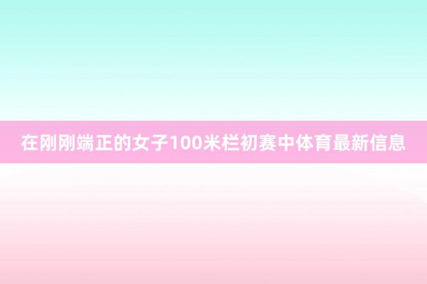 在刚刚端正的女子100米栏初赛中体育最新信息