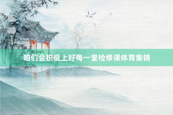 咱们会积极上好每一堂检修课体育集锦