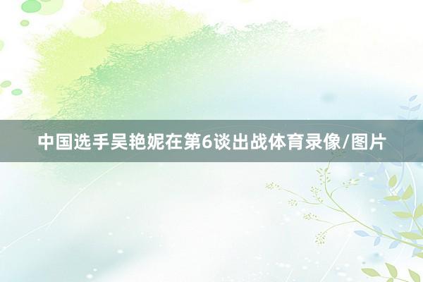 中国选手吴艳妮在第6谈出战体育录像/图片