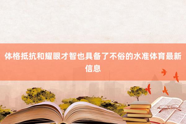 体格抵抗和耀眼才智也具备了不俗的水准体育最新信息