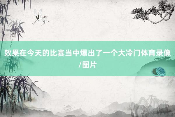 效果在今天的比赛当中爆出了一个大冷门体育录像/图片