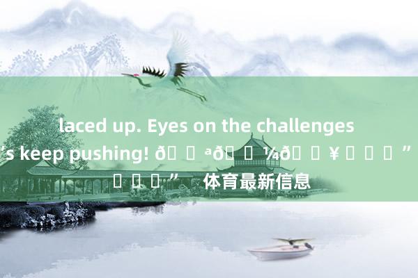 laced up. Eyes on the challenges ahead and let’s keep pushing! 💪🏼🔥 ​​​”    体育最新信息