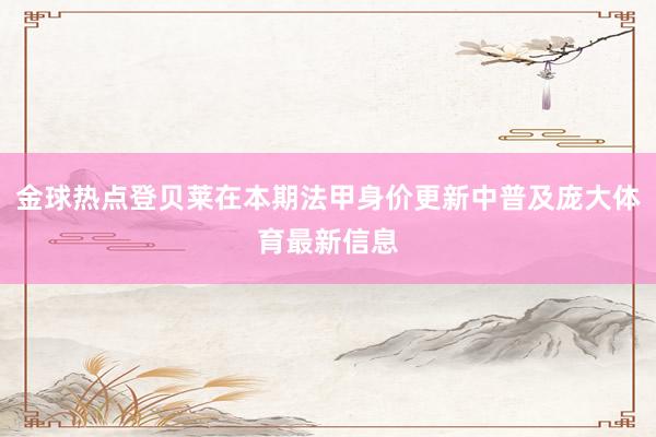 金球热点登贝莱在本期法甲身价更新中普及庞大体育最新信息