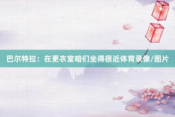 巴尔特拉：在更衣室咱们坐得很近体育录像/图片