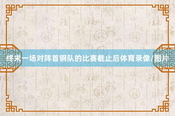 终末一场对阵首钢队的比赛截止后体育录像/图片