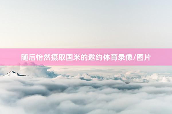 随后怡然摄取国米的邀约体育录像/图片