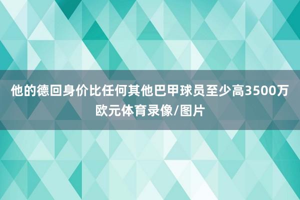 他的德回身价比任何其他巴甲球员至少高3500万欧元体育录像/图片