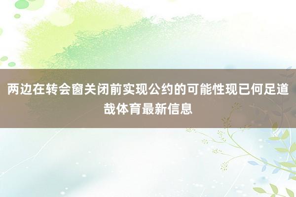 两边在转会窗关闭前实现公约的可能性现已何足道哉体育最新信息