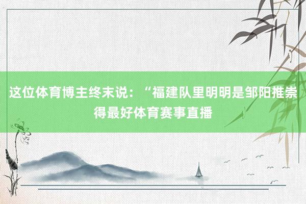 这位体育博主终末说：“福建队里明明是邹阳推崇得最好体育赛事直播