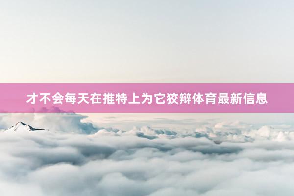 才不会每天在推特上为它狡辩体育最新信息