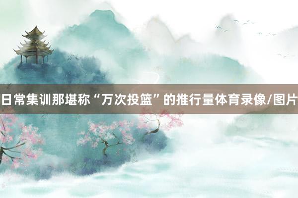 日常集训那堪称“万次投篮”的推行量体育录像/图片