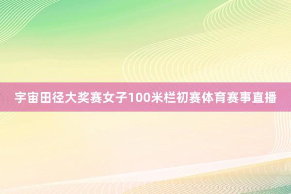 宇宙田径大奖赛女子100米栏初赛体育赛事直播