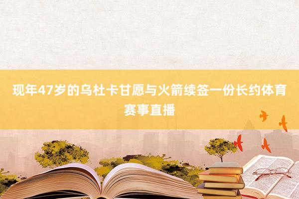 现年47岁的乌杜卡甘愿与火箭续签一份长约体育赛事直播