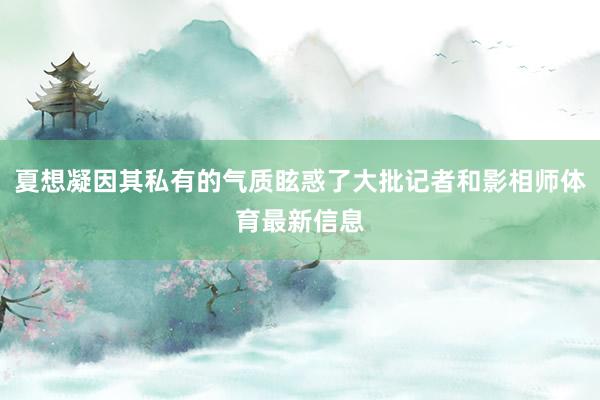 夏想凝因其私有的气质眩惑了大批记者和影相师体育最新信息