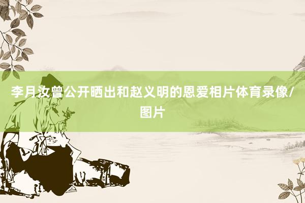 李月汝曾公开晒出和赵义明的恩爱相片体育录像/图片