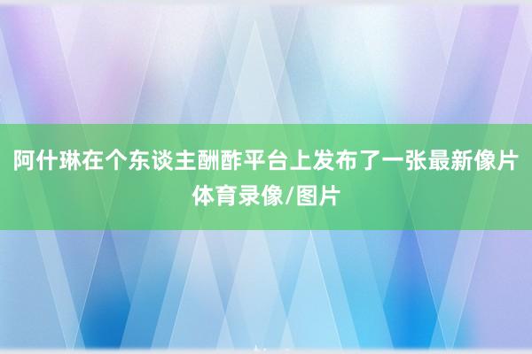 阿什琳在个东谈主酬酢平台上发布了一张最新像片体育录像/图片