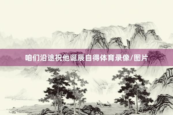 咱们沿途祝他诞辰自得体育录像/图片