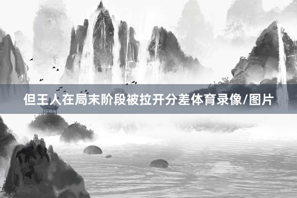 但王人在局末阶段被拉开分差体育录像/图片