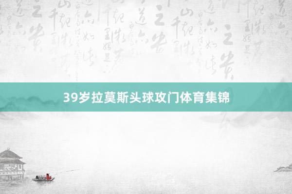 39岁拉莫斯头球攻门体育集锦