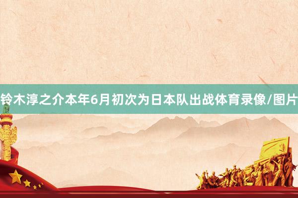 铃木淳之介本年6月初次为日本队出战体育录像/图片