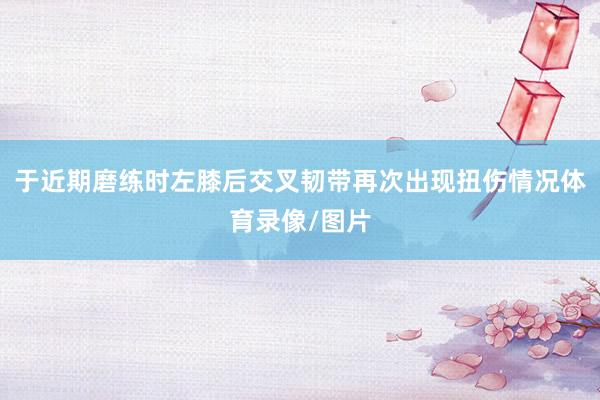 于近期磨练时左膝后交叉韧带再次出现扭伤情况体育录像/图片