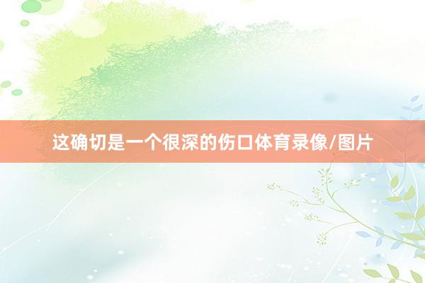 这确切是一个很深的伤口体育录像/图片