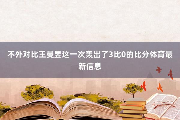 不外对比王曼昱这一次轰出了3比0的比分体育最新信息