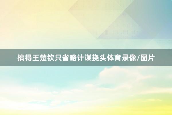 搞得王楚钦只省略计谋挠头体育录像/图片