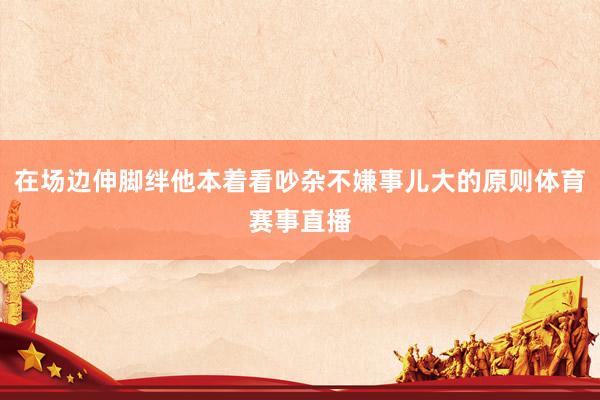 在场边伸脚绊他本着看吵杂不嫌事儿大的原则体育赛事直播