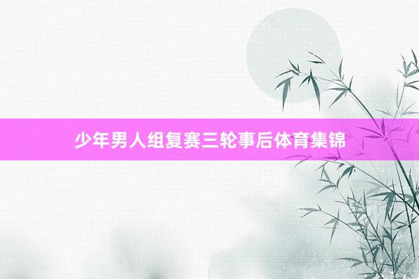 少年男人组复赛三轮事后体育集锦