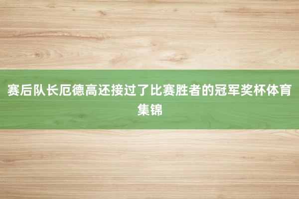 赛后队长厄德高还接过了比赛胜者的冠军奖杯体育集锦