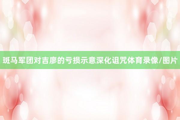 斑马军团对吉廖的亏损示意深化诅咒体育录像/图片