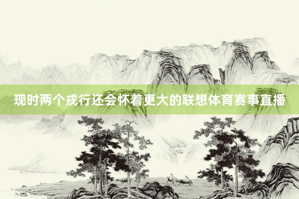现时两个戎行还会怀着更大的联想体育赛事直播