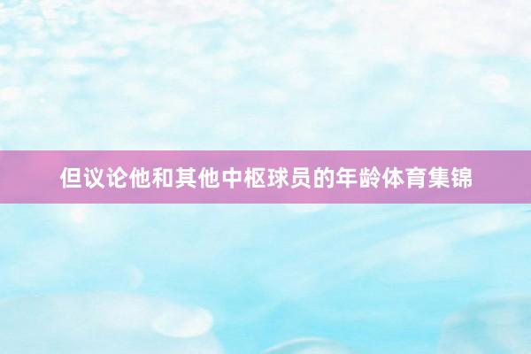 但议论他和其他中枢球员的年龄体育集锦