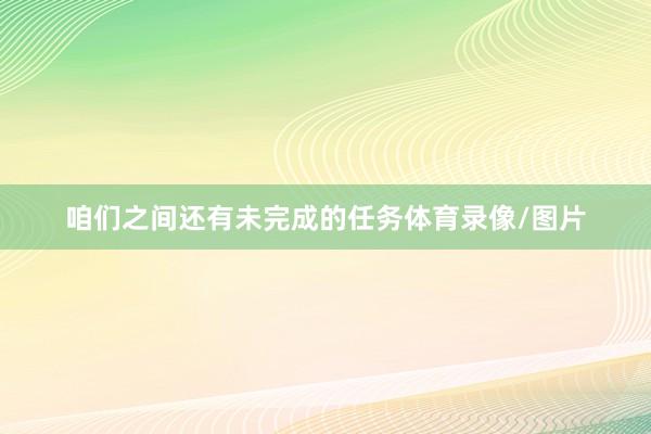 咱们之间还有未完成的任务体育录像/图片