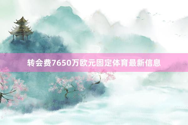 转会费7650万欧元固定体育最新信息