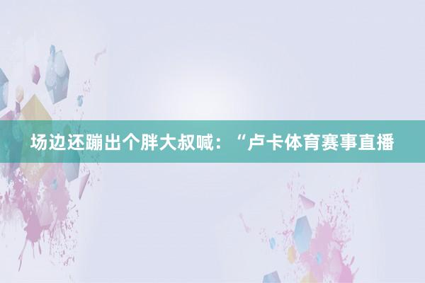 场边还蹦出个胖大叔喊：“卢卡体育赛事直播