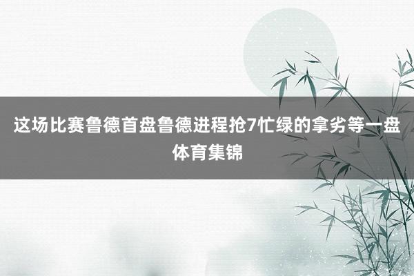 这场比赛鲁德首盘鲁德进程抢7忙绿的拿劣等一盘体育集锦