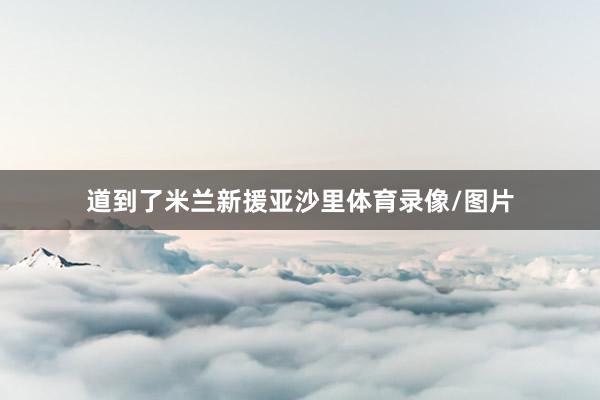 道到了米兰新援亚沙里体育录像/图片