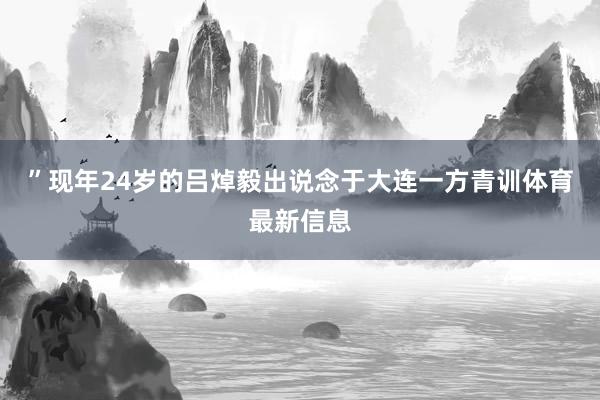”现年24岁的吕焯毅出说念于大连一方青训体育最新信息