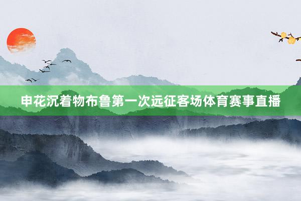 申花沉着物布鲁第一次远征客场体育赛事直播