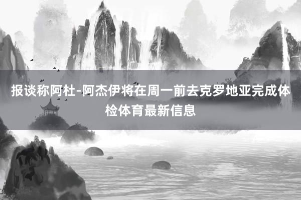 报谈称阿杜-阿杰伊将在周一前去克罗地亚完成体检体育最新信息