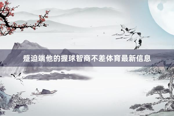 蹙迫端他的握球智商不差体育最新信息
