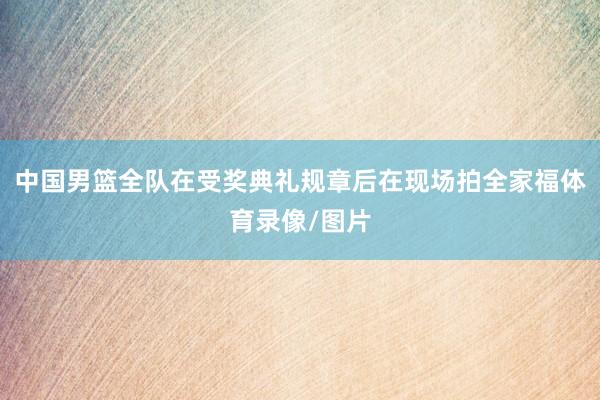 中国男篮全队在受奖典礼规章后在现场拍全家福体育录像/图片