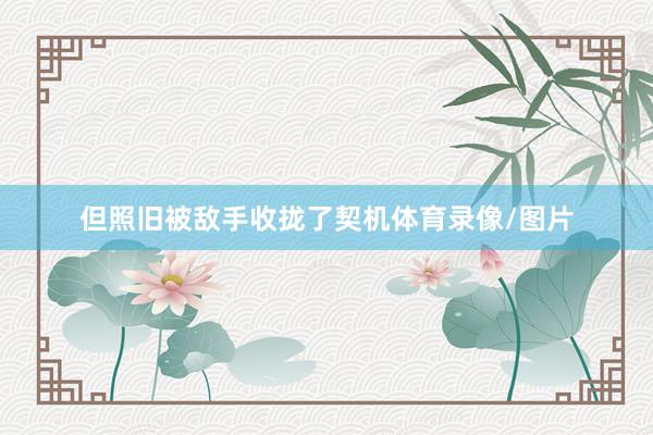 但照旧被敌手收拢了契机体育录像/图片