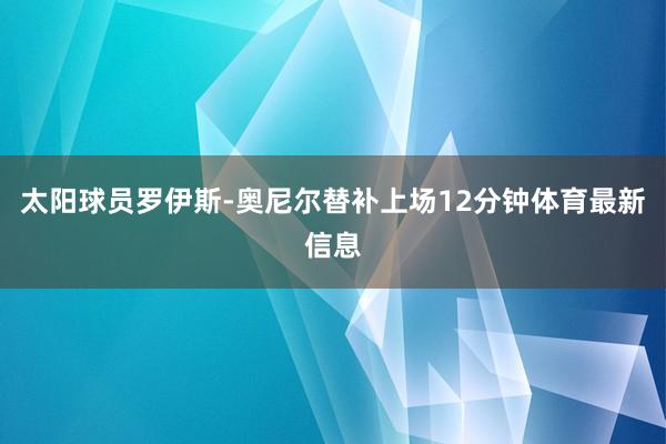 太阳球员罗伊斯-奥尼尔替补上场12分钟体育最新信息